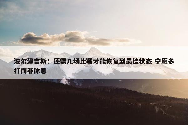 波尔津吉斯：还需几场比赛才能恢复到最佳状态 宁愿多打而非休息