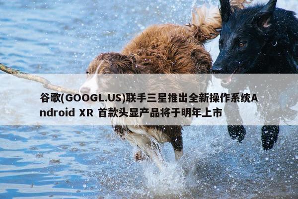 谷歌(GOOGL.US)联手三星推出全新操作系统Android XR 首款头显产品将于明年上市