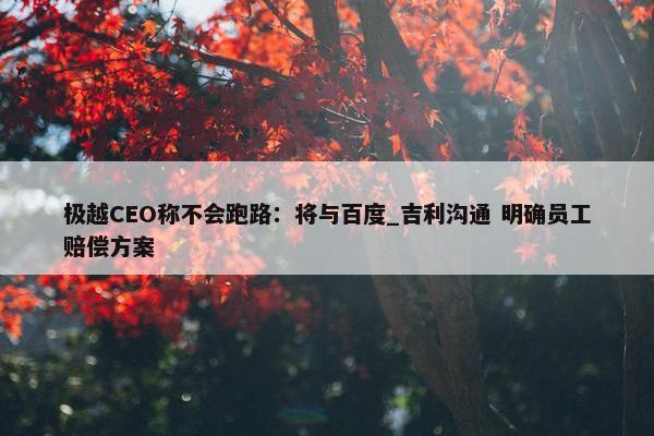 极越CEO称不会跑路：将与百度_吉利沟通 明确员工赔偿方案