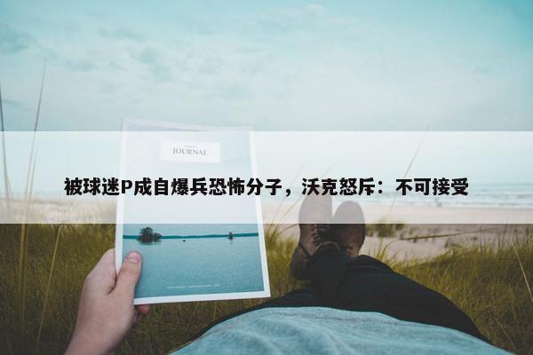 被球迷P成自爆兵恐怖分子，沃克怒斥：不可接受