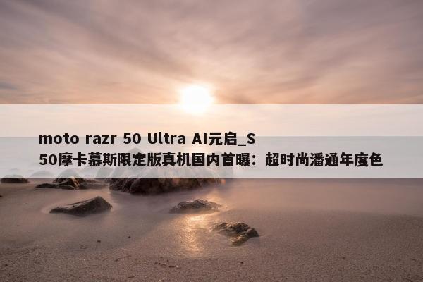 moto razr 50 Ultra AI元启_S50摩卡慕斯限定版真机国内首曝：超时尚潘通年度色