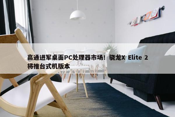 高通进军桌面PC处理器市场！骁龙X Elite 2将推台式机版本