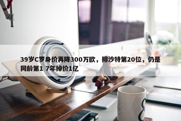 39岁C罗身价再降300万欧，排沙特第20位，仍是同龄第1 7年掉价1亿