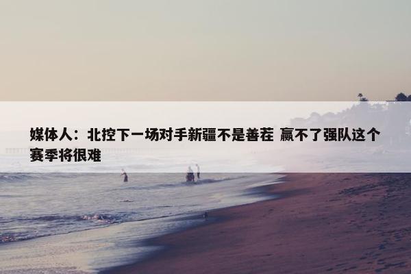 媒体人：北控下一场对手新疆不是善茬 赢不了强队这个赛季将很难