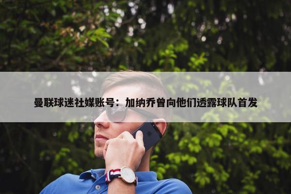 曼联球迷社媒账号：加纳乔曾向他们透露球队首发