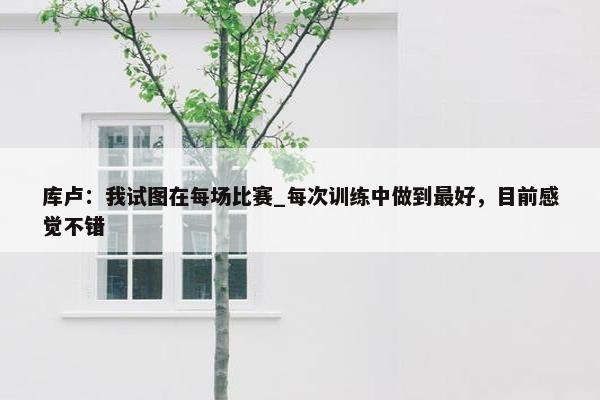 库卢：我试图在每场比赛_每次训练中做到最好，目前感觉不错