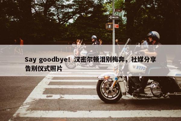 Say goodbye！汉密尔顿泪别梅奔，社媒分享告别仪式照片