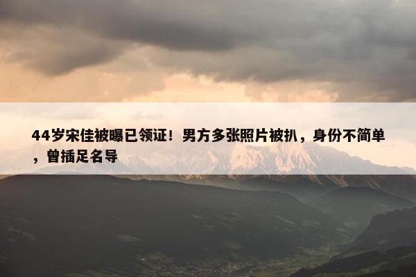 44岁宋佳被曝已领证！男方多张照片被扒，身份不简单，曾插足名导