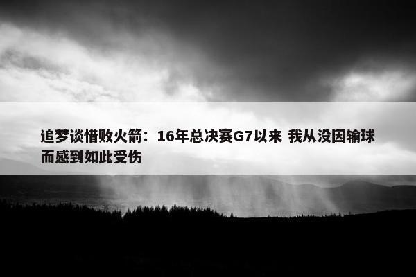 追梦谈惜败火箭：16年总决赛G7以来 我从没因输球而感到如此受伤