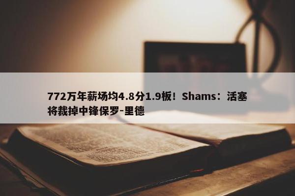 772万年薪场均4.8分1.9板！Shams：活塞将裁掉中锋保罗-里德