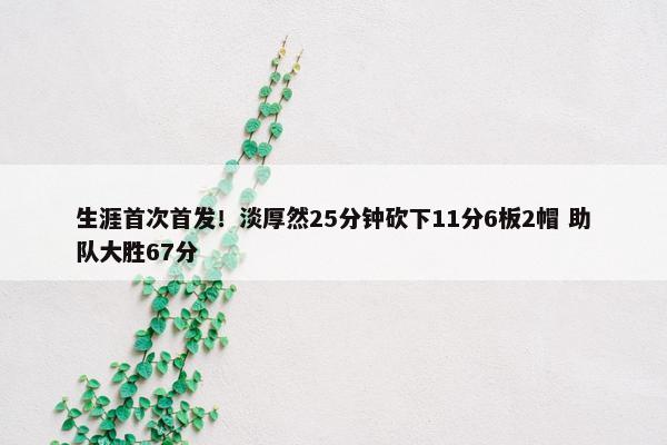 生涯首次首发！淡厚然25分钟砍下11分6板2帽 助队大胜67分