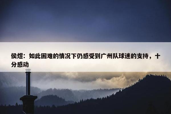 侯煜：如此困难的情况下仍感受到广州队球迷的支持，十分感动