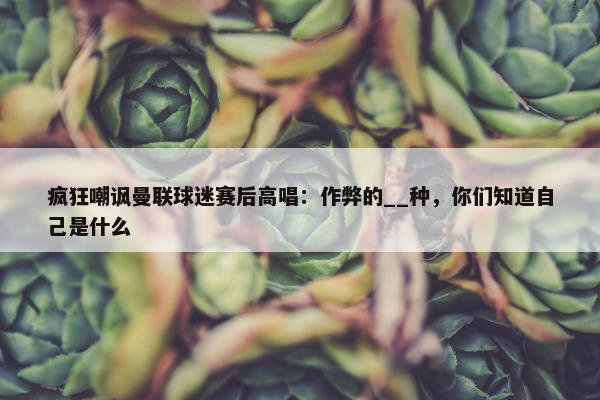 疯狂嘲讽曼联球迷赛后高唱：作弊的__种，你们知道自己是什么