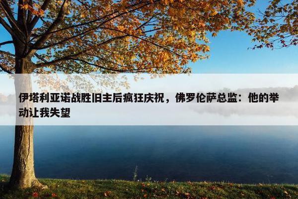 伊塔利亚诺战胜旧主后疯狂庆祝，佛罗伦萨总监：他的举动让我失望