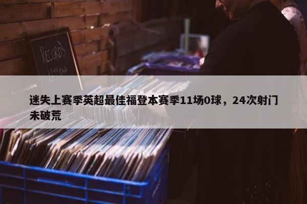 迷失上赛季英超最佳福登本赛季11场0球，24次射门未破荒