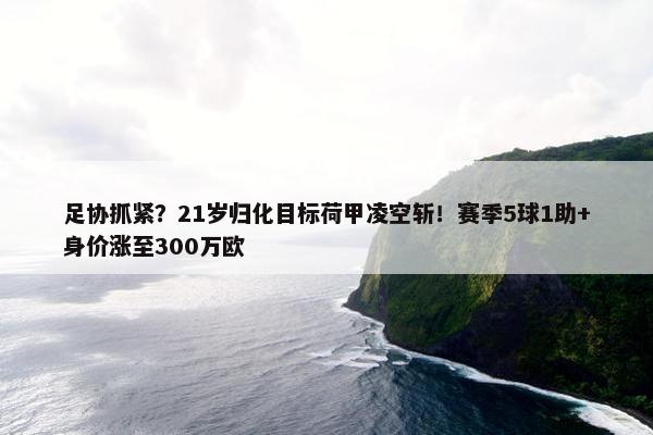 足协抓紧？21岁归化目标荷甲凌空斩！赛季5球1助+身价涨至300万欧