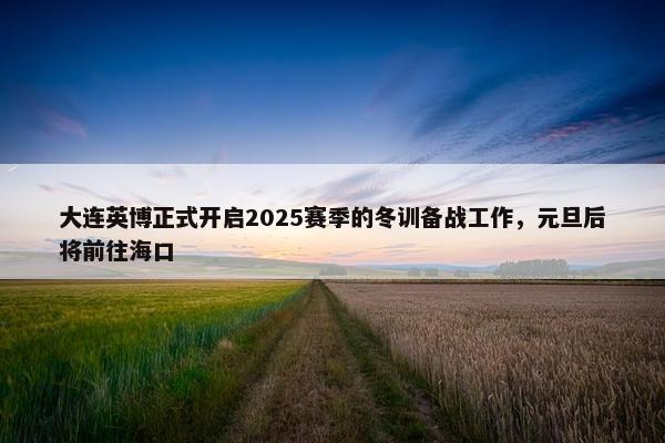 大连英博正式开启2025赛季的冬训备战工作，元旦后将前往海口