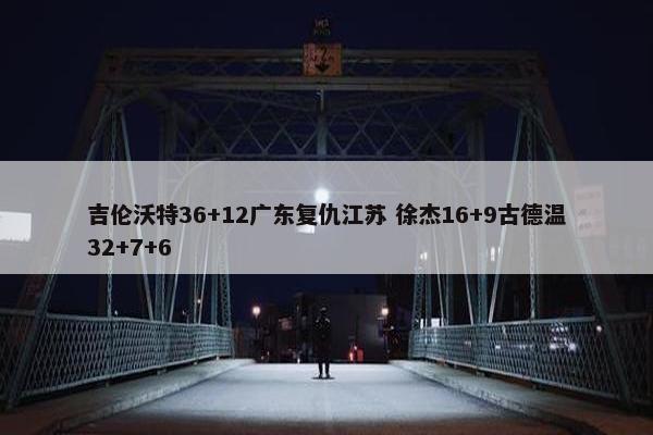 吉伦沃特36+12广东复仇江苏 徐杰16+9古德温32+7+6