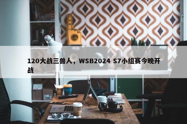 120大战三兽人，WSB2024 S7小组赛今晚开战