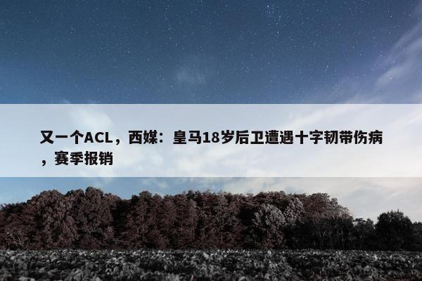 又一个ACL，西媒：皇马18岁后卫遭遇十字韧带伤病，赛季报销