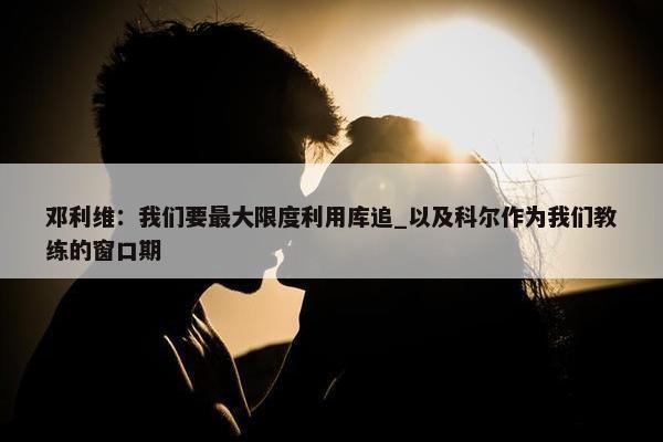 邓利维：我们要最大限度利用库追_以及科尔作为我们教练的窗口期