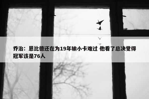 乔治：恩比德还在为19年输小卡难过 他看了总决觉得冠军该是76人