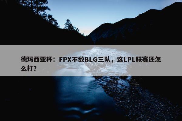 德玛西亚杯：FPX不敌BLG三队，这LPL联赛还怎么打？