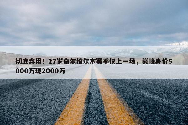 彻底弃用！27岁奇尔维尔本赛季仅上一场，巅峰身价5000万现2000万