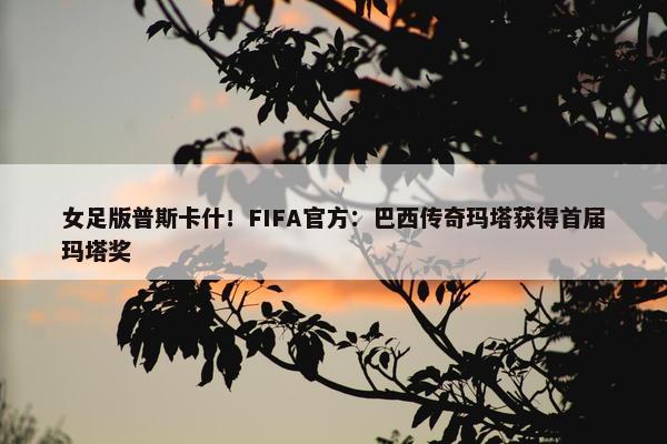 女足版普斯卡什！FIFA官方：巴西传奇玛塔获得首届玛塔奖