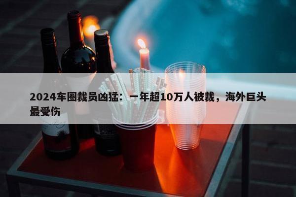 2024车圈裁员凶猛：一年超10万人被裁，海外巨头最受伤