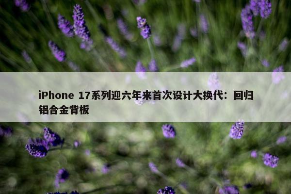 iPhone 17系列迎六年来首次设计大换代：回归铝合金背板