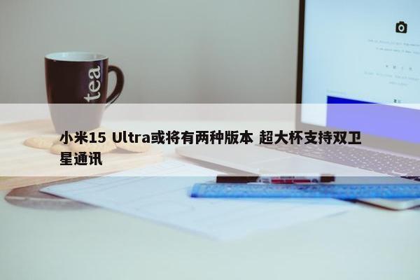 小米15 Ultra或将有两种版本 超大杯支持双卫星通讯