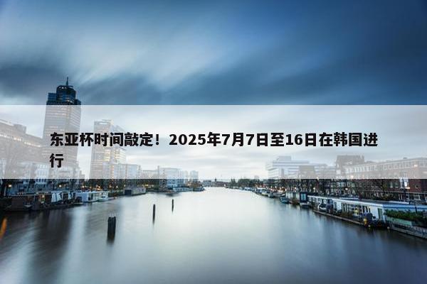 东亚杯时间敲定！2025年7月7日至16日在韩国进行