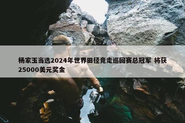 杨家玉当选2024年世界田径竞走巡回赛总冠军 将获25000美元奖金