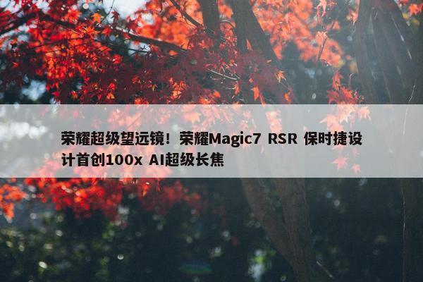 荣耀超级望远镜！荣耀Magic7 RSR 保时捷设计首创100x AI超级长焦