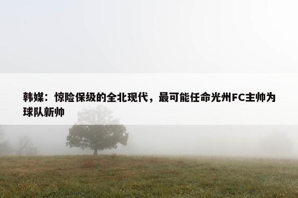 韩媒：惊险保级的全北现代，最可能任命光州FC主帅为球队新帅