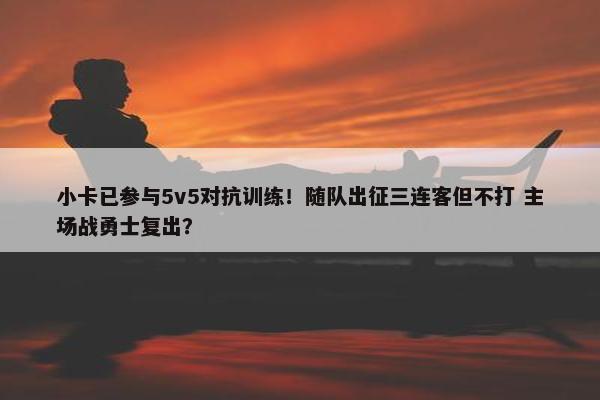 小卡已参与5v5对抗训练！随队出征三连客但不打 主场战勇士复出？