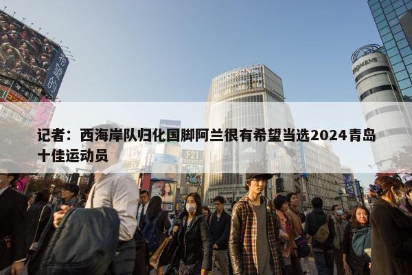 记者：西海岸队归化国脚阿兰很有希望当选2024青岛十佳运动员