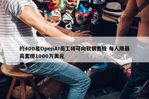 约400名OpenAI员工将可向软银售股 每人限最高套现1000万美元