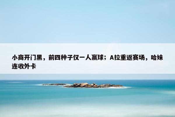 小商开门黑，前四种子仅一人赢球；A拉重返赛场，哈妹连收外卡