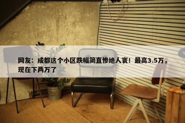 网友：成都这个小区跌幅简直惨绝人寰！最高3.5万，现在下两万了