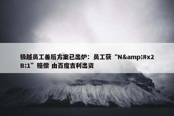 极越员工善后方案已出炉：员工获“N&#x2B;1”赔偿 由百度吉利出资