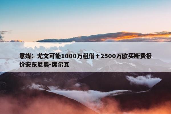 意媒：尤文可能1000万租借＋2500万欧买断费报价安东尼奥-席尔瓦