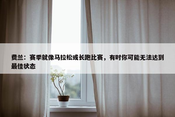 费兰：赛季就像马拉松或长跑比赛，有时你可能无法达到最佳状态