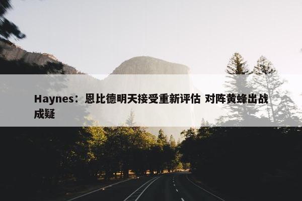 Haynes：恩比德明天接受重新评估 对阵黄蜂出战成疑