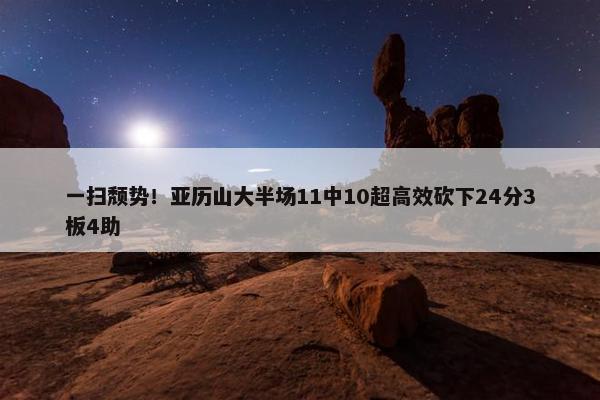 一扫颓势！亚历山大半场11中10超高效砍下24分3板4助