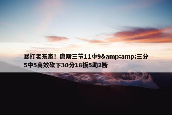 暴打老东家！唐斯三节11中9&amp;三分5中5高效砍下30分18板5助2断