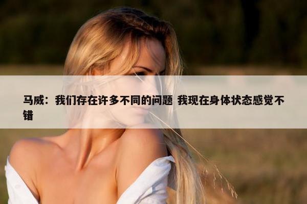 马威：我们存在许多不同的问题 我现在身体状态感觉不错