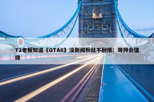 T2老板知道《GTA6》没新闻粉丝不耐烦：等待会值得