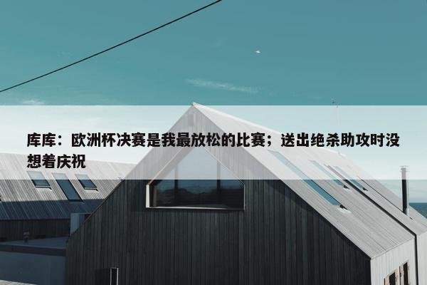 库库：欧洲杯决赛是我最放松的比赛；送出绝杀助攻时没想着庆祝